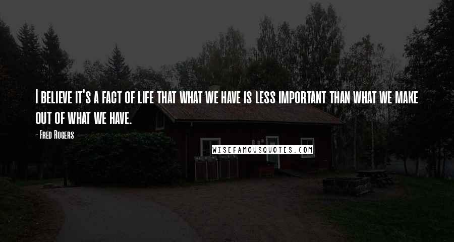 Fred Rogers Quotes: I believe it's a fact of life that what we have is less important than what we make out of what we have.