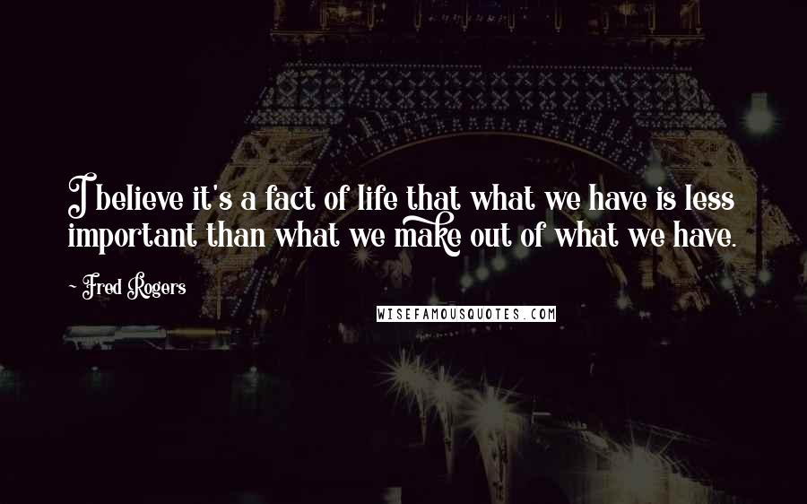 Fred Rogers Quotes: I believe it's a fact of life that what we have is less important than what we make out of what we have.