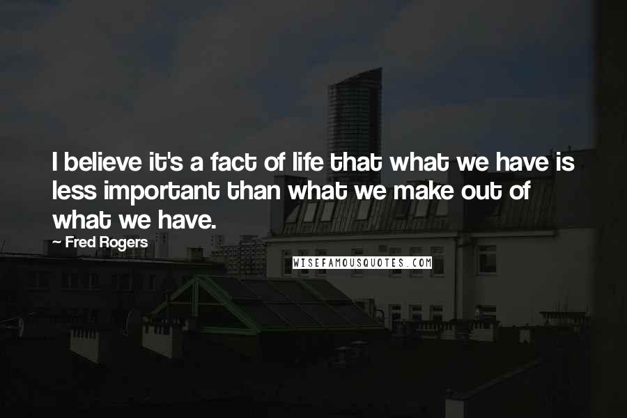 Fred Rogers Quotes: I believe it's a fact of life that what we have is less important than what we make out of what we have.