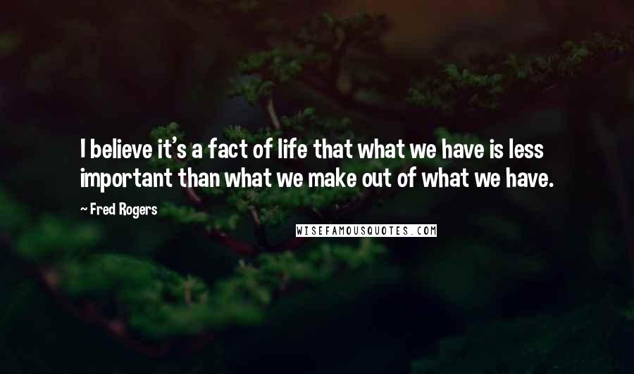 Fred Rogers Quotes: I believe it's a fact of life that what we have is less important than what we make out of what we have.