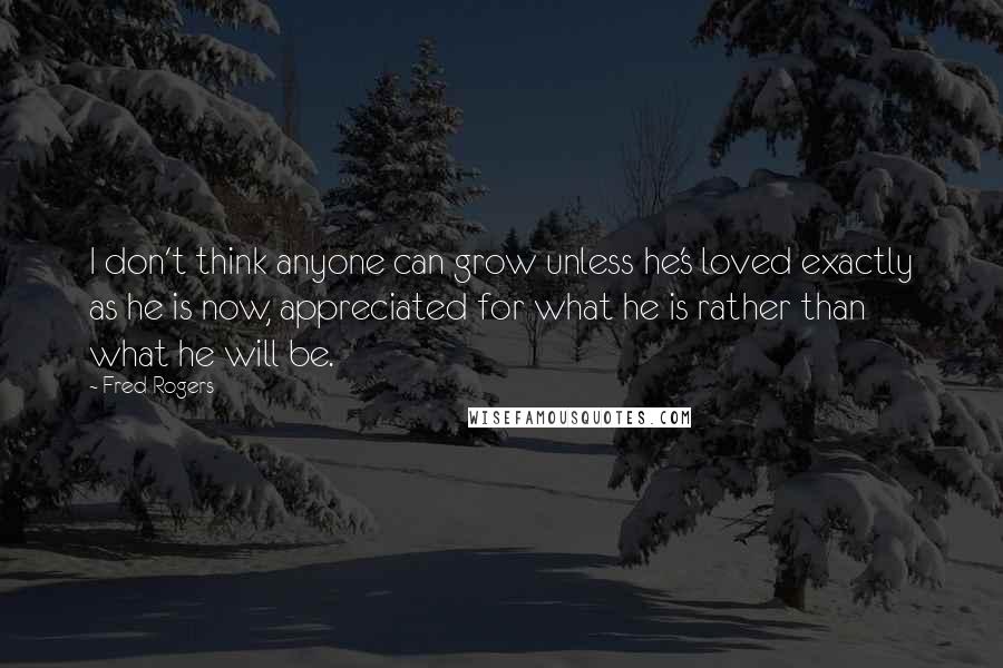 Fred Rogers Quotes: I don't think anyone can grow unless he's loved exactly as he is now, appreciated for what he is rather than what he will be.