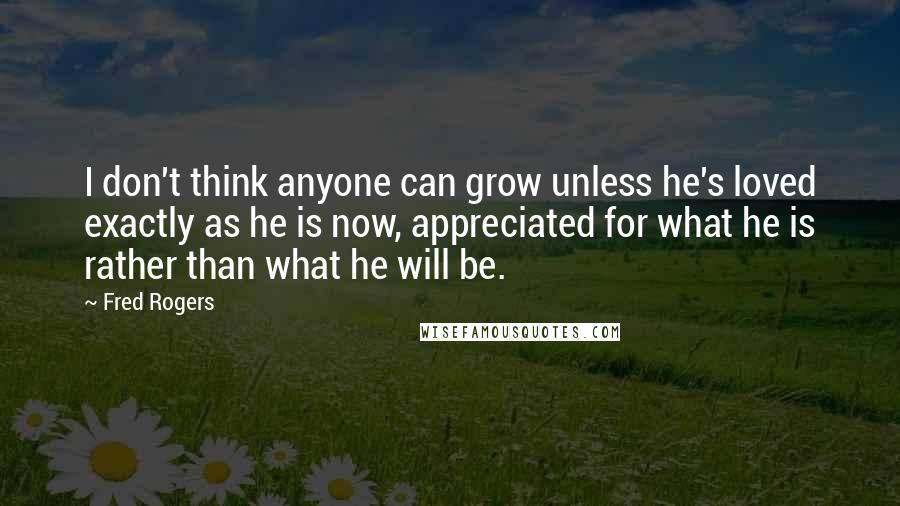 Fred Rogers Quotes: I don't think anyone can grow unless he's loved exactly as he is now, appreciated for what he is rather than what he will be.