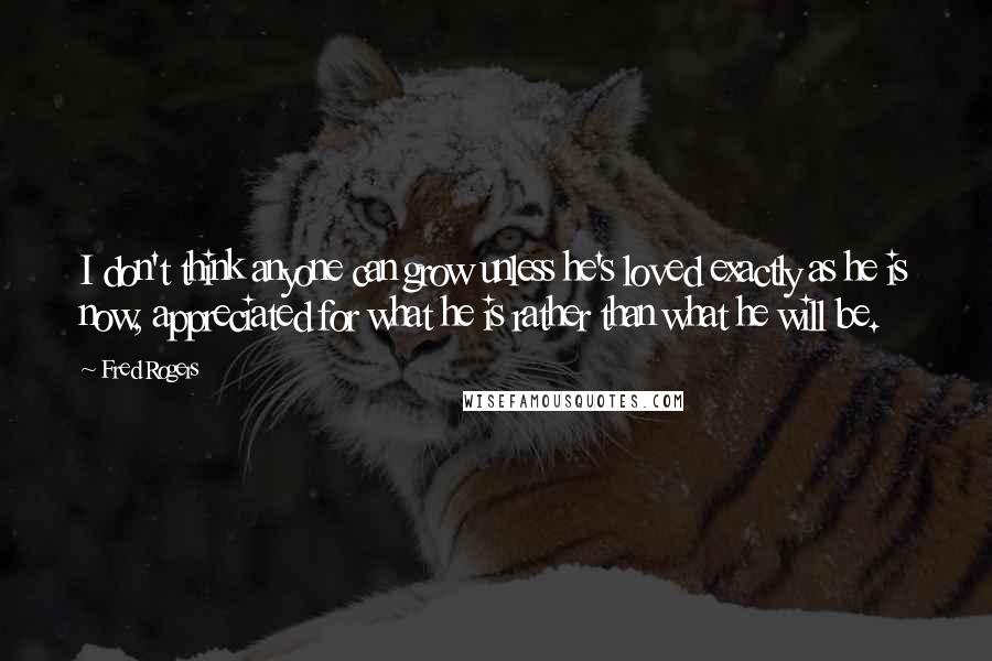 Fred Rogers Quotes: I don't think anyone can grow unless he's loved exactly as he is now, appreciated for what he is rather than what he will be.