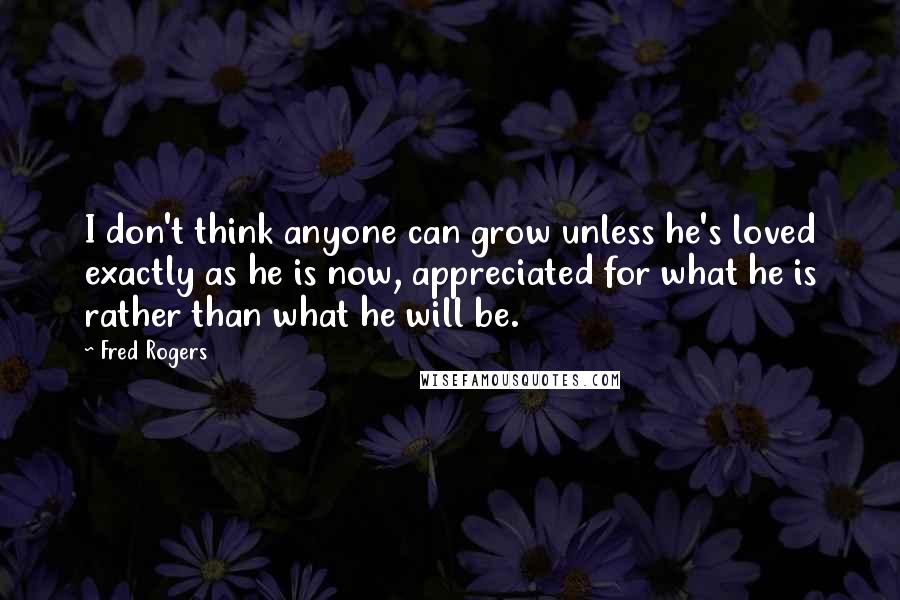 Fred Rogers Quotes: I don't think anyone can grow unless he's loved exactly as he is now, appreciated for what he is rather than what he will be.