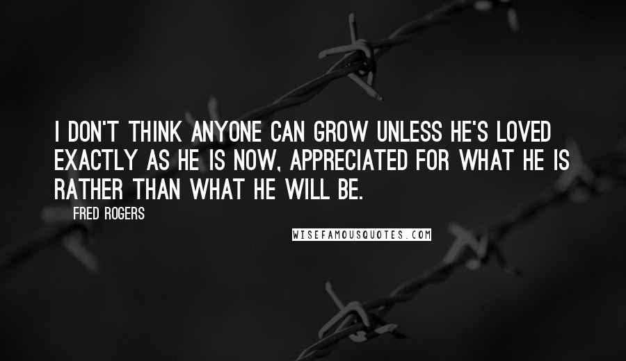 Fred Rogers Quotes: I don't think anyone can grow unless he's loved exactly as he is now, appreciated for what he is rather than what he will be.