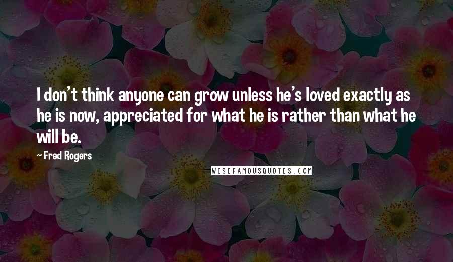 Fred Rogers Quotes: I don't think anyone can grow unless he's loved exactly as he is now, appreciated for what he is rather than what he will be.