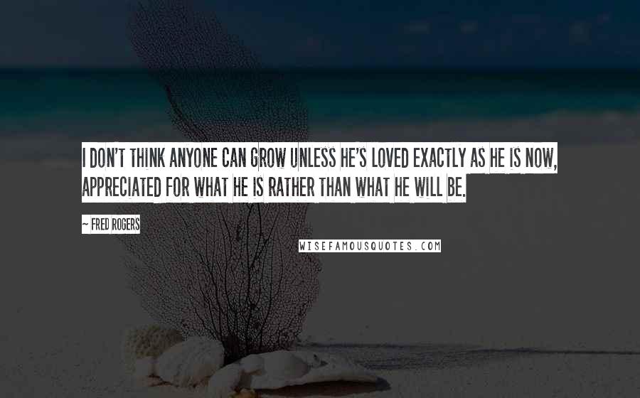 Fred Rogers Quotes: I don't think anyone can grow unless he's loved exactly as he is now, appreciated for what he is rather than what he will be.