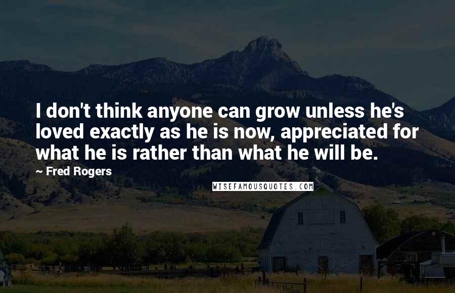 Fred Rogers Quotes: I don't think anyone can grow unless he's loved exactly as he is now, appreciated for what he is rather than what he will be.