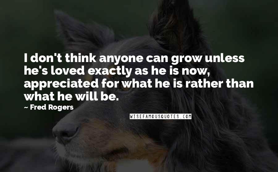 Fred Rogers Quotes: I don't think anyone can grow unless he's loved exactly as he is now, appreciated for what he is rather than what he will be.