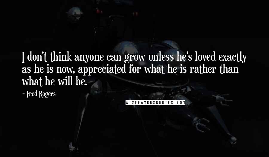 Fred Rogers Quotes: I don't think anyone can grow unless he's loved exactly as he is now, appreciated for what he is rather than what he will be.