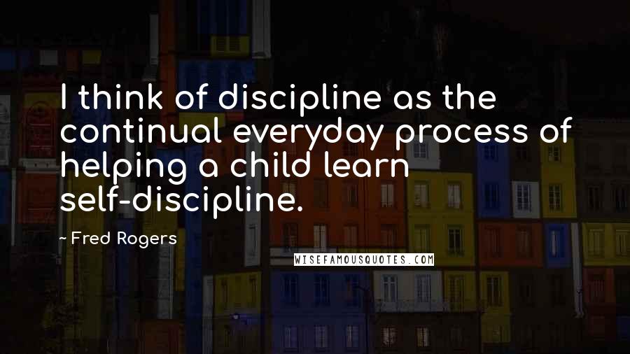 Fred Rogers Quotes: I think of discipline as the continual everyday process of helping a child learn self-discipline.