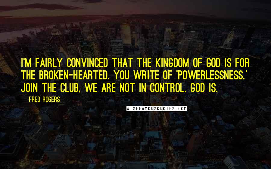 Fred Rogers Quotes: I'm fairly convinced that the Kingdom of God is for the broken-hearted. You write of 'powerlessness.' Join the club, we are not in control. God is.