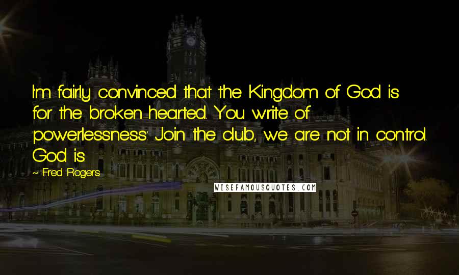 Fred Rogers Quotes: I'm fairly convinced that the Kingdom of God is for the broken-hearted. You write of 'powerlessness.' Join the club, we are not in control. God is.