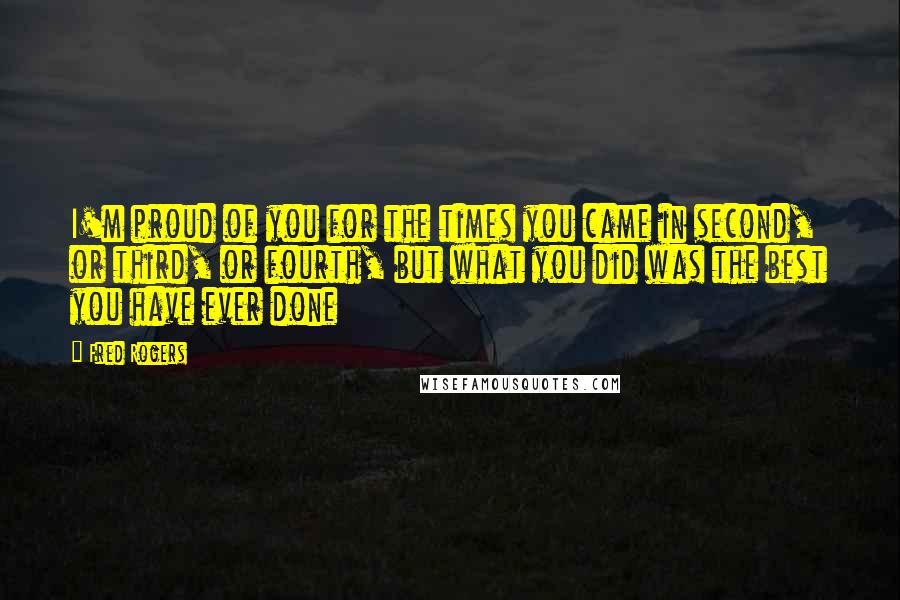 Fred Rogers Quotes: I'm proud of you for the times you came in second, or third, or fourth, but what you did was the best you have ever done