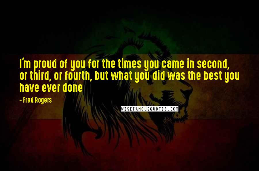 Fred Rogers Quotes: I'm proud of you for the times you came in second, or third, or fourth, but what you did was the best you have ever done