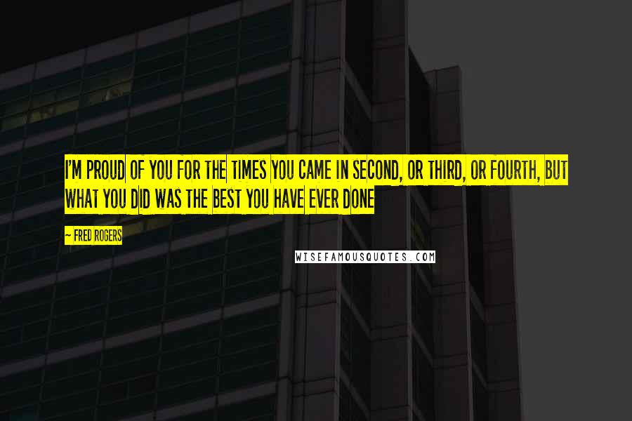 Fred Rogers Quotes: I'm proud of you for the times you came in second, or third, or fourth, but what you did was the best you have ever done