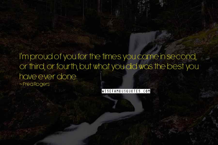 Fred Rogers Quotes: I'm proud of you for the times you came in second, or third, or fourth, but what you did was the best you have ever done