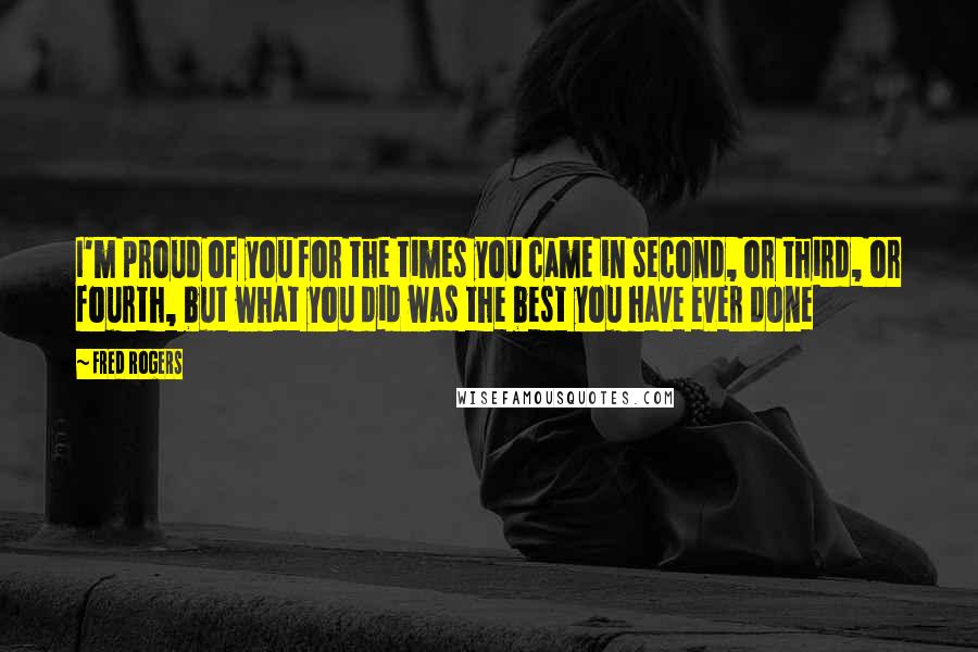 Fred Rogers Quotes: I'm proud of you for the times you came in second, or third, or fourth, but what you did was the best you have ever done