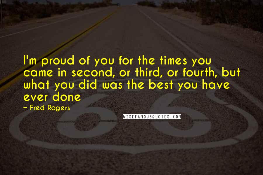 Fred Rogers Quotes: I'm proud of you for the times you came in second, or third, or fourth, but what you did was the best you have ever done