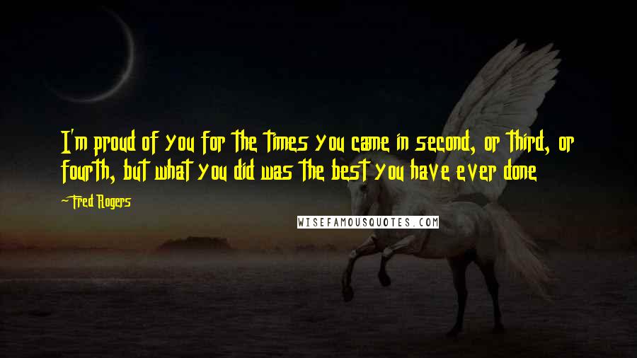 Fred Rogers Quotes: I'm proud of you for the times you came in second, or third, or fourth, but what you did was the best you have ever done