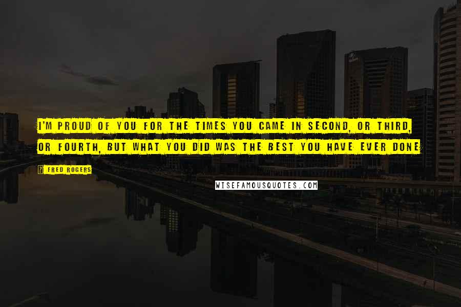 Fred Rogers Quotes: I'm proud of you for the times you came in second, or third, or fourth, but what you did was the best you have ever done