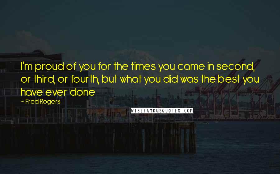 Fred Rogers Quotes: I'm proud of you for the times you came in second, or third, or fourth, but what you did was the best you have ever done