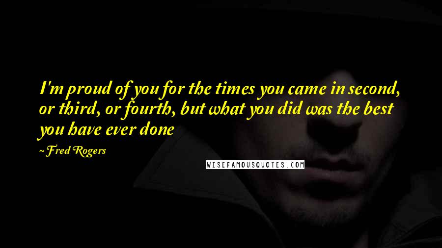 Fred Rogers Quotes: I'm proud of you for the times you came in second, or third, or fourth, but what you did was the best you have ever done