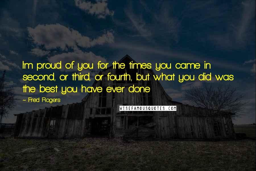 Fred Rogers Quotes: I'm proud of you for the times you came in second, or third, or fourth, but what you did was the best you have ever done