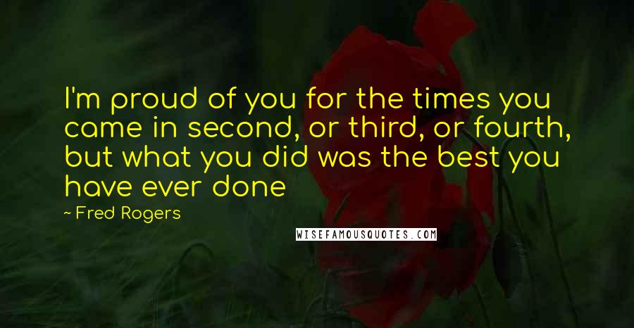 Fred Rogers Quotes: I'm proud of you for the times you came in second, or third, or fourth, but what you did was the best you have ever done