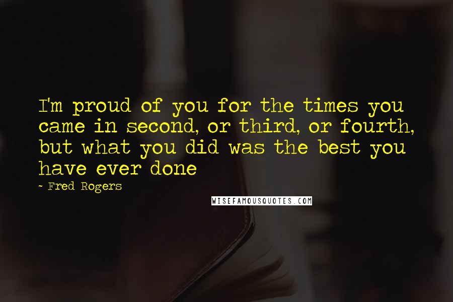 Fred Rogers Quotes: I'm proud of you for the times you came in second, or third, or fourth, but what you did was the best you have ever done