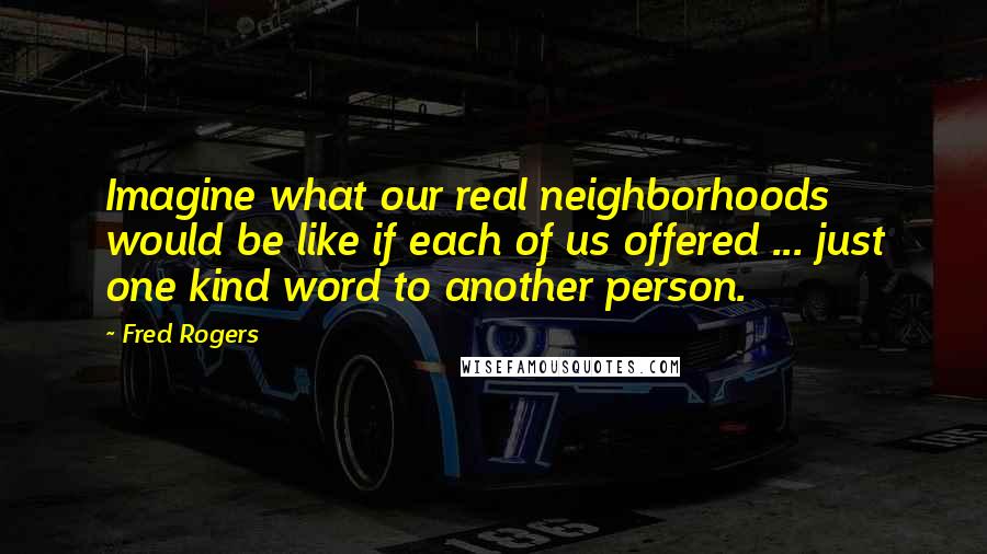 Fred Rogers Quotes: Imagine what our real neighborhoods would be like if each of us offered ... just one kind word to another person.