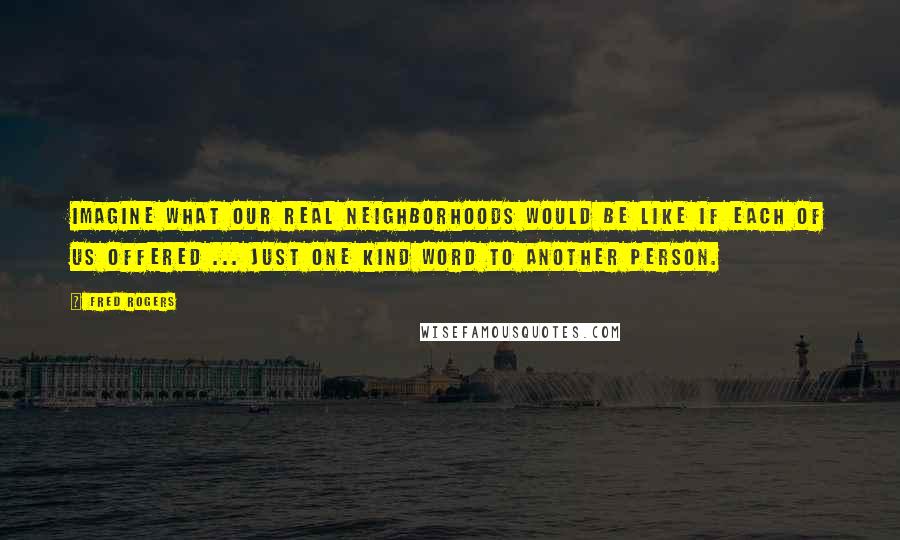 Fred Rogers Quotes: Imagine what our real neighborhoods would be like if each of us offered ... just one kind word to another person.