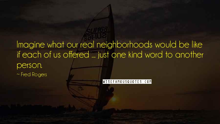 Fred Rogers Quotes: Imagine what our real neighborhoods would be like if each of us offered ... just one kind word to another person.