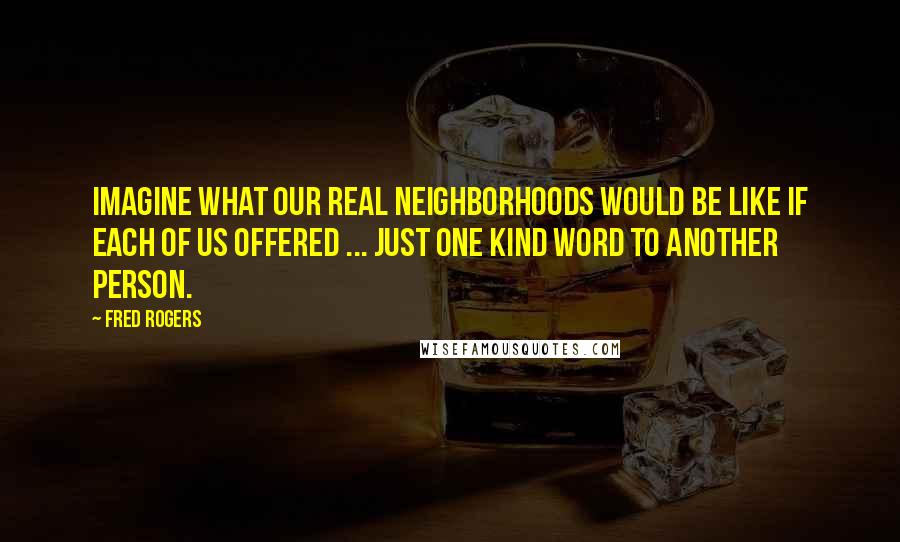 Fred Rogers Quotes: Imagine what our real neighborhoods would be like if each of us offered ... just one kind word to another person.