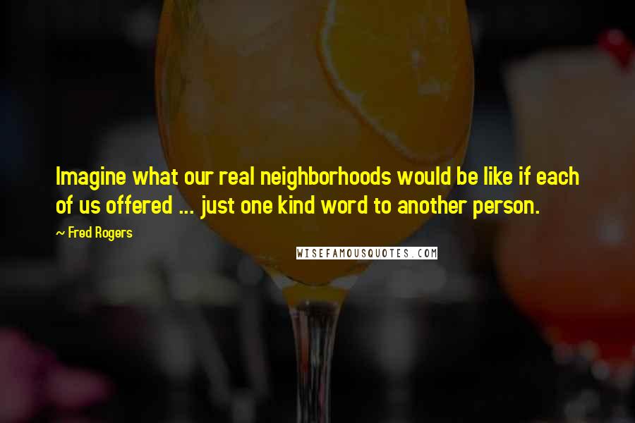 Fred Rogers Quotes: Imagine what our real neighborhoods would be like if each of us offered ... just one kind word to another person.