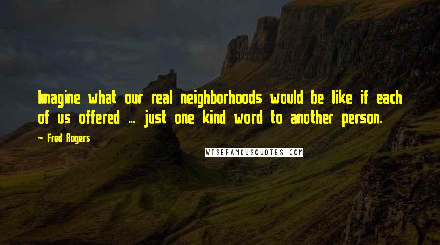 Fred Rogers Quotes: Imagine what our real neighborhoods would be like if each of us offered ... just one kind word to another person.