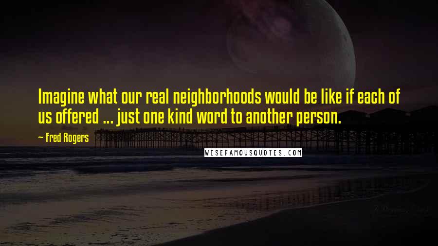 Fred Rogers Quotes: Imagine what our real neighborhoods would be like if each of us offered ... just one kind word to another person.