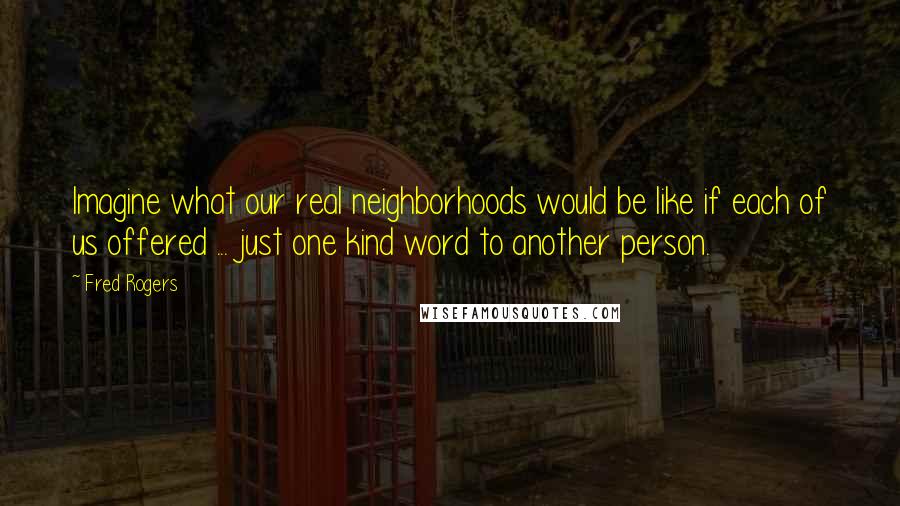 Fred Rogers Quotes: Imagine what our real neighborhoods would be like if each of us offered ... just one kind word to another person.