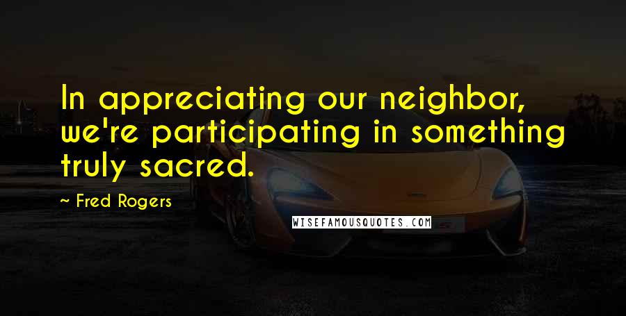 Fred Rogers Quotes: In appreciating our neighbor, we're participating in something truly sacred.