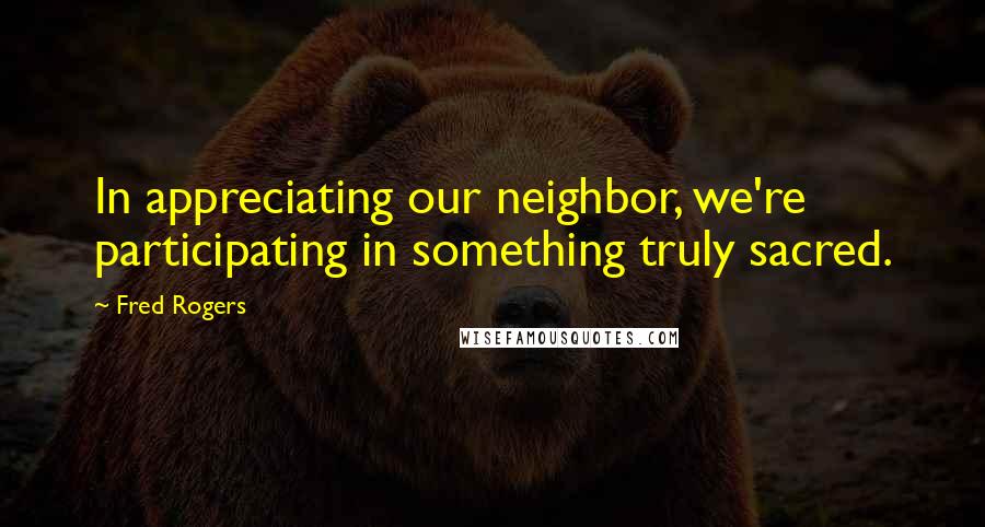 Fred Rogers Quotes: In appreciating our neighbor, we're participating in something truly sacred.