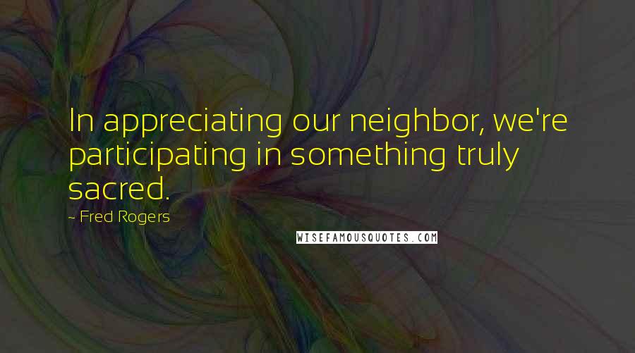 Fred Rogers Quotes: In appreciating our neighbor, we're participating in something truly sacred.