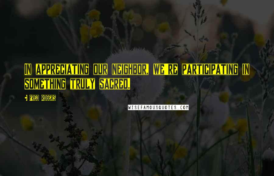 Fred Rogers Quotes: In appreciating our neighbor, we're participating in something truly sacred.