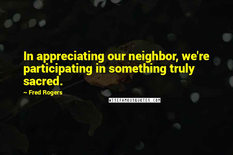 Fred Rogers Quotes: In appreciating our neighbor, we're participating in something truly sacred.