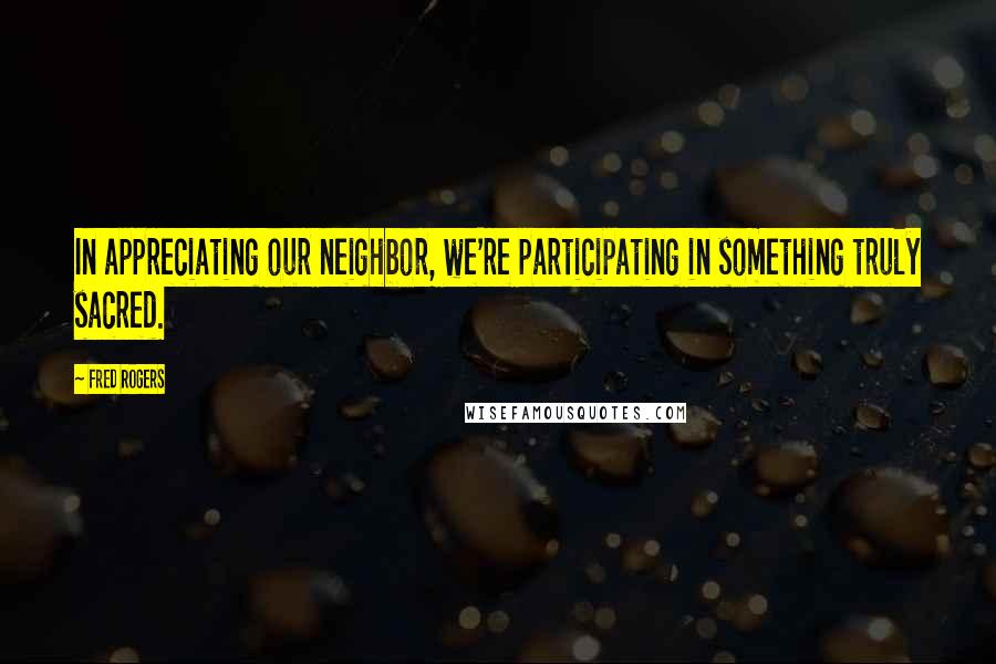 Fred Rogers Quotes: In appreciating our neighbor, we're participating in something truly sacred.