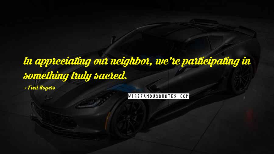 Fred Rogers Quotes: In appreciating our neighbor, we're participating in something truly sacred.