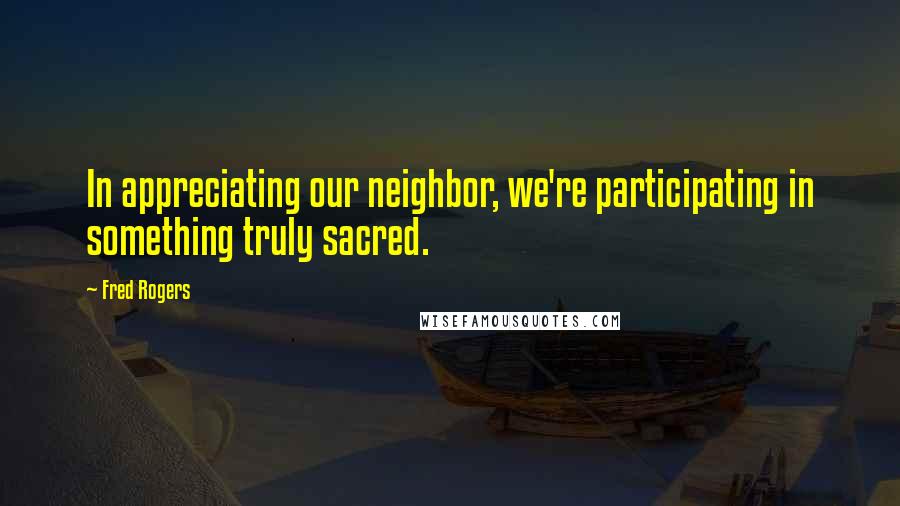 Fred Rogers Quotes: In appreciating our neighbor, we're participating in something truly sacred.