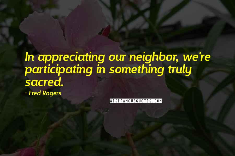 Fred Rogers Quotes: In appreciating our neighbor, we're participating in something truly sacred.