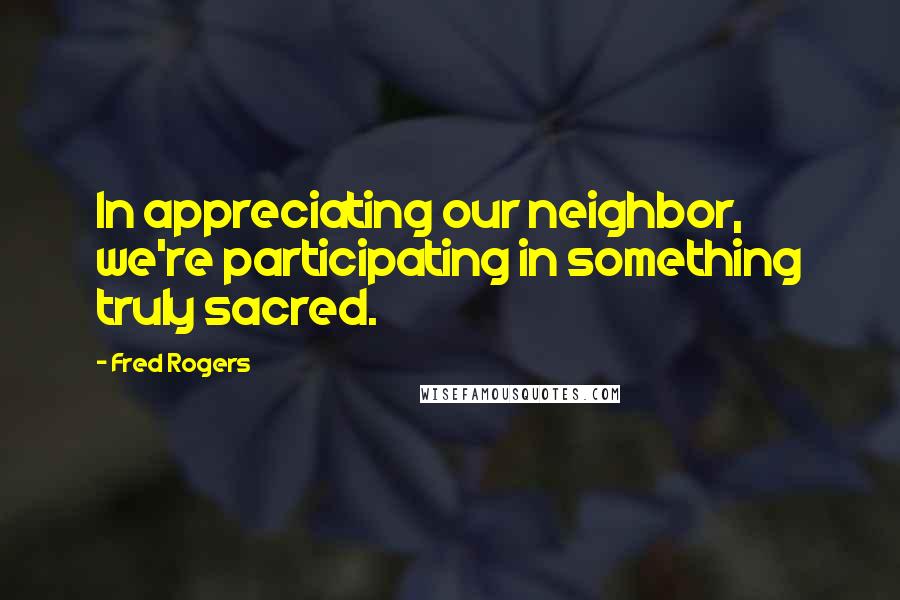 Fred Rogers Quotes: In appreciating our neighbor, we're participating in something truly sacred.