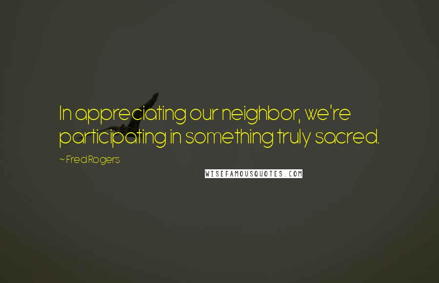 Fred Rogers Quotes: In appreciating our neighbor, we're participating in something truly sacred.