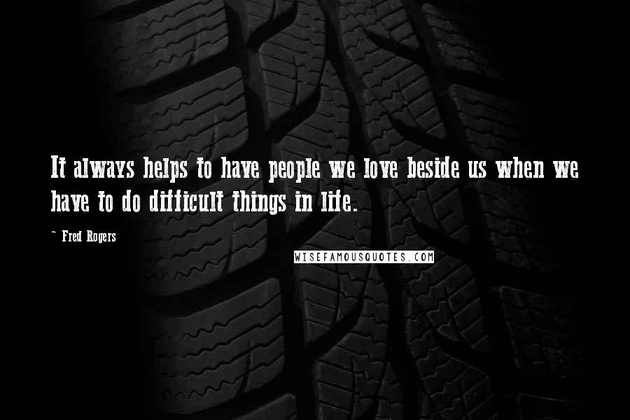 Fred Rogers Quotes: It always helps to have people we love beside us when we have to do difficult things in life.